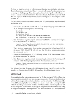 To clean up lingering objects on a domain controller, the easiest solution is to simply
demote the domain controller and then re-promote it. If you can’t do this, you can take
advantage of the lingering object cleanup functionality in repadmin. You’ll need to
choose a domain controller that will be the source of truth. Active Directory will check
that each object on the domain controller you are cleaning up also exists on your “source
of truth” DC.
To check DC17’s domain partition (contoso.com) for lingering objects against DC05,
follow these steps:
1. Resolve the DSA GUID (boldfaced) of DC05 by running: repadmin /showrepl
DC05. This produces output like the following:
SiteADC05
DSA Options: IS_GC
Site Options: (none)
DSA object GUID: 67c1ee19-4706-4c56-b1cb-3a299541376e
DSA invocationID: 54770948-f0d3-44ed-ae26-291ab6200ed4
2. Run the “remove lingering objects command” on DC17 in advisory mode to get a
list of objects that will be removed:
repadmin /removelingeringobjects DC17 67c1ee19-4706-4c56-b1cb-3a299541376e
dc=contoso,dc=com /advisory_mode
There are three arguments in the preceding command: the DC to check (DC17),
the source DC’s DSA GUID (67c1...), and the DN of the partition to validate
(dc=contoso,dc=com).
3. Review the events logged in DC17’s event log (events 1938, 1946, and 1942) for a
list of objects that will be removed.
4. Run the remove lingering objects command again without the /advisory_mode
switch to delete the lingering objects from DC17’s domain partition:
repadmin /removelingeringobjects DC17 67c1ee19-4706-4c56-b1cb-3a299541376e
dc=contoso,dc=com
You will need to repeat these steps for each naming context that DC17 is hosting. This
includes the Configuration NC, DNS NCs, and any Global Catalog partitions.
USN Rollback
As virtualization has become commonplace in IT, the concept of USN rollback has
grown as a discussion topic and fear amongst many Active Directory administrators.
USN rollback is a precarious situation that can lead to replication black holes and du‐
plicate SIDs, amongst other issues. The most common avenues for running into USN
rollback are rolling back virtual machine snapshots and the use of image-based disk
backup programs. Microsoft has taken steps in every version of Active Directory to try
to mitigate the impact of these operations, and Windows Server 2012 finally addresses
146 | Chapter 6: Site Topology and Active Directory Replication
 
