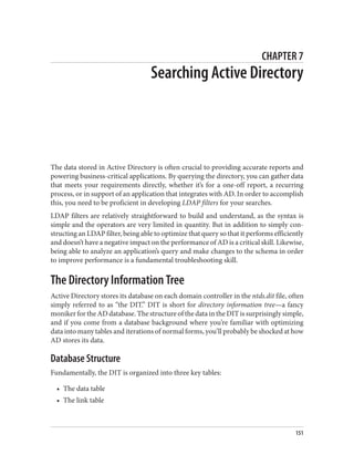 CHAPTER 7
Searching Active Directory
The data stored in Active Directory is often crucial to providing accurate reports and
powering business-critical applications. By querying the directory, you can gather data
that meets your requirements directly, whether it’s for a one-off report, a recurring
process, or in support of an application that integrates with AD. In order to accomplish
this, you need to be proficient in developing LDAP filters for your searches.
LDAP filters are relatively straightforward to build and understand, as the syntax is
simple and the operators are very limited in quantity. But in addition to simply con‐
structing an LDAP filter, being able to optimize that query so that it performs efficiently
and doesn’t have a negative impact on the performance of AD is a critical skill. Likewise,
being able to analyze an application’s query and make changes to the schema in order
to improve performance is a fundamental troubleshooting skill.
The Directory Information Tree
Active Directory stores its database on each domain controller in the ntds.dit file, often
simply referred to as “the DIT.” DIT is short for directory information tree—a fancy
moniker for the AD database. The structure of the data in the DIT is surprisingly simple,
and if you come from a database background where you’re familiar with optimizing
data into many tables and iterations of normal forms, you’ll probably be shocked at how
AD stores its data.
Database Structure
Fundamentally, the DIT is organized into three key tables:
• The data table
• The link table
151
 