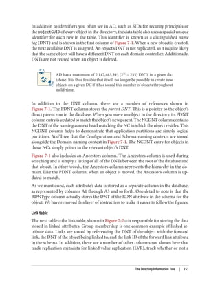 In addition to identifiers you often see in AD, such as SIDs for security principals or
the objectGUID of every object in the directory, the data table also uses a special unique
identifier for each row in the table. This identifier is known as a distinguished name
tag (DNT) and is shown in the first column of Figure 7-1. When a new object is created,
the next available DNT is assigned. An object’s DNT is not replicated, so it is quite likely
that the same object will have a different DNT on each domain controller. Additionally,
DNTs are not reused when an object is deleted.
AD has a maximum of 2,147,483,393 (231
– 255) DNTs in a given da‐
tabase. It is thus feasible that it will no longer be possible to create new
objects on a given DC if it has stored this number of objects throughout
its lifetime.
In addition to the DNT column, there are a number of references shown in
Figure 7-1. The PDNT column stores the parent DNT. This is a pointer to the object’s
direct parent row in the database. When you move an object in the directory, its PDNT
columnentryisupdatedtomatchtheobject’snewparent.TheNCDNTcolumncontains
the DNT of the naming context head matching the NC in which the object resides. This
NCDNT column helps to demonstrate that application partitions are simply logical
partitions. You’ll see that the Configuration and Schema naming contexts are stored
alongside the Domain naming context in Figure 7-1. The NCDNT entry for objects in
those NCs simply points to the relevant object’s DNT.
Figure 7-1 also includes an Ancestors column. The Ancestors column is used during
searching and is simply a listing of all of the DNTs between the root of the database and
that object. In other words, the Ancestors column represents the hierarchy in the do‐
main. Like the PDNT column, when an object is moved, the Ancestors column is up‐
dated to match.
As we mentioned, each attribute’s data is stored as a separate column in the database,
as represented by columns A1 through A3 and so forth. One detail to note is that the
RDNType column actually stores the DNT of the RDN attribute in the schema for the
object. We have removed this layer of abstraction to make it easier to follow the figures.
Link table
The next table—the link table, shown in Figure 7-2—is responsible for storing the data
stored in linked attributes. Group membership is one common example of linked at‐
tribute data. Links are stored by referencing the DNT of the object with the forward
link, the DNT of the object being linked to, and the link ID of the forward link attribute
in the schema. In addition, there are a number of other columns not shown here that
track replication metadata for linked value replication (LVR), track whether or not a
The Directory Information Tree | 153
 