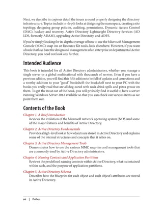 Next, we describe in copious detail the issues around properly designing the directory
infrastructure. Topics include in-depth looks at designing the namespace, creating a site
topology, designing group policies, auditing, permissions, Dynamic Access Control
(DAC), backup and recovery, Active Directory Lightweight Directory Services (AD
LDS, formerly ADAM), upgrading Active Directory, and ADFS.
If you’re simply looking for in-depth coverage of how to use the Microsoft Management
Console (MMC) snap-ins or Resource Kit tools, look elsewhere. However, if you want
abookthatlaysbarethedesignandmanagementofanenterpriseordepartmentalActive
Directory, you need not look any further.
Intended Audience
This book is intended for all Active Directory administrators, whether you manage a
single server or a global multinational with thousands of servers. Even if you have a
previous edition, you will find this fifth edition to be full of updates and corrections and
a worthy addition to your “good” bookshelf: the bookshelf next to your PC with the
books you really read that are all dog-eared with soda drink spills and pizza grease on
them. To get the most out of the book, you will probably find it useful to have a server
running Windows Server 2012 available so that you can check out various items as we
point them out.
Contents of the Book
Chapter 1, A Brief Introduction
Reviews the evolution of the Microsoft network operating system (NOS)and some
of the major features and benefits of Active Directory.
Chapter 2, Active Directory Fundamentals
Providesahigh-levellookathowobjectsarestoredinActiveDirectoryandexplains
some of the internal structures and concepts that it relies on.
Chapter 3, Active Directory Management Tools
Demonstrates how to use the various MMC snap-ins and management tools that
are commonly used by Active Directory administrators.
Chapter 4, Naming Contexts and Application Partitions
Reviews the predefined naming contexts within Active Directory, what is contained
within each, and the purpose of application partitions.
Chapter 5, Active Directory Schema
Describes how the blueprint for each object and each object’s attributes are stored
in Active Directory.
xvi | Preface
 