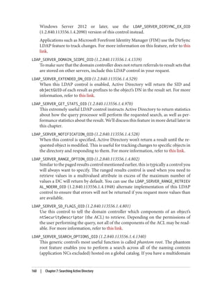 Windows Server 2012 or later, use the LDAP_SERVER_DIRSYNC_EX_OID
(1.2.840.113556.1.4.2090) version of this control instead.
Applications such as Microsoft Forefront Identity Manager (FIM) use the DirSync
LDAP feature to track changes. For more information on this feature, refer to this
link.
LDAP_SERVER_DOMAIN_SCOPE_OID (1.2.840.113556.1.4.1339)
To make sure that the domain controller does not return referrals to result sets that
are stored on other servers, include this LDAP control in your request.
LDAP_SERVER_EXTENDED_DN_OID (1.2.840.113556.1.4.529)
When this LDAP control is enabled, Active Directory will return the SID and
objectGUID of each result as prefixes to the object’s DN in the result set. For more
information, refer to this link.
LDAP_SERVER_GET_STATS_OID (1.2.840.113556.1.4.970)
This extremely useful LDAP control instructs Active Directory to return statistics
about how the query processor will perform the requested search, as well as per‐
formance statistics about the result. We’ll discuss this feature in more detail later in
this chapter.
LDAP_SERVER_NOTIFICATION_OID (1.2.840.113556.1.4.528)
When this control is specified, Active Directory won’t return a result until the re‐
quested object is modified. This is useful for tracking changes to specific objects in
the directory and responding to them. For more information, refer to this link.
LDAP_SERVER_RANGE_OPTION_OID (1.2.840.113556.1.4.802)
Similar to the paged results control mentioned earlier, this is typically a control you
will always want to specify. The ranged results control is used when you need to
retrieve values in a multivalued attribute in excess of the maximum number of
values a DC will return by default. You can use the LDAP_SERVER_RANGE_RETRIEV
AL_NOERR_OID (1.2.840.113556.1.4.1948) alternate implementation of this LDAP
control to ensure that errors will not be returned if you request more values than
are available.
LDAP_SERVER_SD_FLAGS_OID (1.2.840.113556.1.4.801)
Use this control to tell the domain controller which components of an object’s
ntSecurityDescriptor (the ACL) to retrieve. Depending on the permissions of
the user performing the query, not all of the components of the ACL may be read‐
able. For more information, refer to this link.
LDAP_SERVER_SEARCH_OPTIONS_OID (1.2.840.113556.1.4.1340)
This generic control’s most useful function is called phantom root. The phantom
root feature enables you to perform a search across all of the naming contexts
(application NCs excluded) hosted on a global catalog. If you have a multidomain
160 | Chapter 7: Searching Active Directory
 
