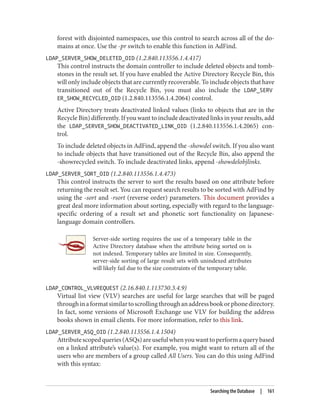 forest with disjointed namespaces, use this control to search across all of the do‐
mains at once. Use the -pr switch to enable this function in AdFind.
LDAP_SERVER_SHOW_DELETED_OID (1.2.840.113556.1.4.417)
This control instructs the domain controller to include deleted objects and tomb‐
stones in the result set. If you have enabled the Active Directory Recycle Bin, this
will only include objects that are currently recoverable. To include objects that have
transitioned out of the Recycle Bin, you must also include the LDAP_SERV
ER_SHOW_RECYCLED_OID (1.2.840.113556.1.4.2064) control.
Active Directory treats deactivated linked values (links to objects that are in the
Recycle Bin) differently. If you want to include deactivated links in your results, add
the LDAP_SERVER_SHOW_DEACTIVATED_LINK_OID (1.2.840.113556.1.4.2065) con‐
trol.
To include deleted objects in AdFind, append the -showdel switch. If you also want
to include objects that have transitioned out of the Recycle Bin, also append the
-showrecycled switch. To include deactivated links, append -showdelobjlinks.
LDAP_SERVER_SORT_OID (1.2.840.113556.1.4.473)
This control instructs the server to sort the results based on one attribute before
returning the result set. You can request search results to be sorted with AdFind by
using the -sort and -rsort (reverse order) parameters. This document provides a
great deal more information about sorting, especially with regard to the language-
specific ordering of a result set and phonetic sort functionality on Japanese-
language domain controllers.
Server-side sorting requires the use of a temporary table in the
Active Directory database when the attribute being sorted on is
not indexed. Temporary tables are limited in size. Consequently,
server-side sorting of large result sets with unindexed attributes
will likely fail due to the size constraints of the temporary table.
LDAP_CONTROL_VLVREQUEST (2.16.840.1.113730.3.4.9)
Virtual list view (VLV) searches are useful for large searches that will be paged
throughinaformatsimilartoscrollingthroughanaddressbookorphonedirectory.
In fact, some versions of Microsoft Exchange use VLV for building the address
books shown in email clients. For more information, refer to this link.
LDAP_SERVER_ASQ_OID (1.2.840.113556.1.4.1504)
Attributescopedqueries(ASQs)areusefulwhenyouwanttoperformaquerybased
on a linked attribute’s value(s). For example, you might want to return all of the
users who are members of a group called All Users. You can do this using AdFind
with this syntax:
Searching the Database | 161
 