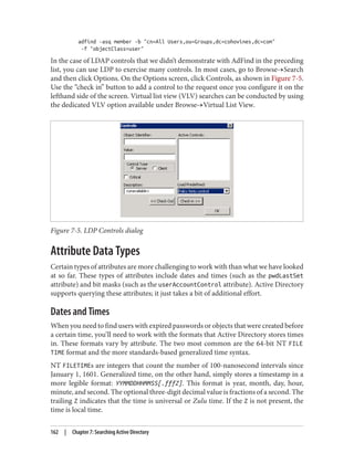 adfind -asq member -b "cn=All Users,ou=Groups,dc=cohovines,dc=com"
-f "objectClass=user"
In the case of LDAP controls that we didn’t demonstrate with AdFind in the preceding
list, you can use LDP to exercise many controls. In most cases, go to Browse→Search
and then click Options. On the Options screen, click Controls, as shown in Figure 7-5.
Use the “check in” button to add a control to the request once you configure it on the
lefthand side of the screen. Virtual list view (VLV) searches can be conducted by using
the dedicated VLV option available under Browse→Virtual List View.
Figure 7-5. LDP Controls dialog
Attribute Data Types
Certain types of attributes are more challenging to work with than what we have looked
at so far. These types of attributes include dates and times (such as the pwdLastSet
attribute) and bit masks (such as the userAccountControl attribute). Active Directory
supports querying these attributes; it just takes a bit of additional effort.
Dates and Times
When you need to find users with expired passwords or objects that were created before
a certain time, you’ll need to work with the formats that Active Directory stores times
in. These formats vary by attribute. The two most common are the 64-bit NT FILE
TIME format and the more standards-based generalized time syntax.
NT FILETIMEs are integers that count the number of 100-nanosecond intervals since
January 1, 1601. Generalized time, on the other hand, simply stores a timestamp in a
more legible format: YYMMDDHHMMSS[.fffZ]. This format is year, month, day, hour,
minute, and second. The optional three-digit decimal value is fractions of a second. The
trailing Z indicates that the time is universal or Zulu time. If the Z is not present, the
time is local time.
162 | Chapter 7: Searching Active Directory
 