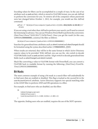 Encoding values for filters can be accomplished in a couple of ways. In the case of an
attribute such as pwdLastSet, which is stored in FILETIME format, you can ask AdFind
to perform the conversion for you. To retrieve all of the computers whose passwords
were last changed before October 1, 2012, for example, you would use this AdFind
command:
adfind -f "(&(objectClass=computer)(pwdLastSet<={{LOCAL:2012/10/01-12:00:00}}))"
-binenc
If you are using a tool other than AdFind to perform your search, you’ll need to convert
the timestamp in advance. You can use Windows PowerShell to perform the conversion:
[DateTime]::Parse(“10/01/2012”).ToFileTime(). Once you get the result (in this case,
129935412000000000), construct the filter as follows:
(&(objectClass=computer)(pwdLastSet<=129935412000000000))
Searches for generalized time attributes such as whenCreated and whenChanged should
be formatted using the syntax described earlier (YYMMDDHHMMSS.fffZ).
When results are returned, they will be in the same format in which Active Directory
expects values to be provided. With AdFind, you can use the -tdcs switch to decode
FILETIME fields (such as pwdLastSet) and the -tdcgts switch to decode generalized time
fields (such as whenChanged and whenCreated).
Much like converting a value to FILETIME format with PowerShell, you can convert a
FILETIME back to readable format by running the following: [DateTime]::FromFile‐
Time(129935412000000000).
Bit Masks
The most common example of using a bit mask in a search filter will undoubtedly be
to find users that are enabled or disabled. This flag is tracked as the second bit in the
userAccountControl attribute. Active Directory supports two special matching rules
in the LDAP filter to perform AND and OR operations in a filter.
For example, to find users who are disabled, use this filter:
(&
(objectCategory=person)
(objectClass=user)
(userAccountControl:1.2.840.113556.1.4.803:=2)
)
The opposite, finding users who are enabled, requires the use of the NOT operator:
Attribute Data Types | 163
 