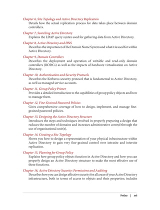Chapter 6, Site Topology and Active Directory Replication
Details how the actual replication process for data takes place between domain
controllers.
Chapter 7, Searching Active Directory
Explains the LDAP query syntax used for gathering data from Active Directory.
Chapter 8, Active Directory and DNS
DescribestheimportanceoftheDomainNameSystemandwhatitisusedforwithin
Active Directory.
Chapter 9, Domain Controllers
Describes the deployment and operation of writable and read-only domain
controllers (RODCs) as well as the impacts of hardware virtualization on Active
Directory.
Chapter 10, Authentication and Security Protocols
Describes the Kerberos security protocol that is fundamental to Active Directory,
as well as managed service accounts.
Chapter 11, Group Policy Primer
Provides a detailed introduction to the capabilities of group policy objects and how
to manage them.
Chapter 12, Fine-Grained Password Policies
Gives comprehensive coverage of how to design, implement, and manage fine-
grained password policies.
Chapter 13, Designing the Active Directory Structure
Introduces the steps and techniques involved in properly preparing a design that
reduces the number of domains and increases administrative control through the
use of organizational unit(s).
Chapter 14, Creating a Site Topology
Shows you how to design a representation of your physical infrastructure within
Active Directory to gain very fine-grained control over intrasite and intersite
replication.
Chapter 15, Planning for Group Policy
Explains how group policy objects function in Active Directory and how you can
properly design an Active Directory structure to make the most effective use of
these functions.
Chapter 16, Active Directory Security: Permissions and Auditing
DescribeshowyoucandesigneffectivesecurityforallareasofyourActiveDirectory
infrastructure, both in terms of access to objects and their properties; includes
Preface | xvii
 