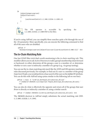 (&
(objectCategory=person)
(objectClass=user)
(!
(userAccountControl:1.2.840.113556.1.4.803:=2)
)
)
The OR operator is accessible by specifying the
1.2.840.113556.1.4.804 OID in the filter.
If you’re using AdFind, you can simplify these searches quite a bit through the use of
the -bit parameter. More specifically, you can execute the following command to find
all of the users who are disabled:
adfind -f
"(&(objectCategory=person)(objectClass=user)(userAccountControl:AND:=2))" -bit
The In-Chain Matching Rule
One last LDAP filter trick that’s worth mentioning is the in-chain matching rule. This
modifierallowsyoutoaskActiveDirectorytowalkagroup’smembershipchainforward
or backward, to either determine all the groups a user is a member of, or determine
whether or not a user is indirectly a member of a group (e.g., via group nesting).
You can use the in-chain matching rule much like the AND and OR operator matching
rules discussed previously. For example, to find out if a user is a member of the group
ImportantPeople,youwouldperformabasesearchoftheuseronthememberOfattribute.
You can do this with AdFind using syntax similar to the following (all on one line):
adfind -s base -b "cn=Brian,OU=People,DC=cohovines,DC=com" `
-f (memberof:INCHAIN:=(cn=Important People,OU=Groups,DC=cohovines,DC=com)) `
-bit
You can also do what is effectively the opposite and return all of the groups that user
Brian is directly or indirectly a member of, using a similar search:
adfind -f (member:INCHAIN:=(cn=Brian,OU=People,DC=cohovines,DC=com)) -bit
The INCHAIN shortcut in AdFind simply substitutes the actual matching rule OID:
1.2.840.113556.1.4.1941.
164 | Chapter 7: Searching Active Directory
 