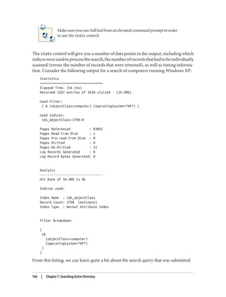 MakesureyourunAdFindfromanelevatedcommandpromptinorder
to use the stats control.
The stats control will give you a number of data points in the output, including which
indiceswereusedtoprocessthesearch,thenumberofrecordsthathadtobeindividually
scanned (versus the number of records that were returned), as well as timing informa‐
tion. Consider the following output for a search of computers running Windows XP:
Statistics
=================================
Elapsed Time: 156 (ms)
Returned 1267 entries of 3630 visited - (34.90%)
Used Filter:
( & (objectClass=computer) (operatingSystem=*XP*) )
Used Indices:
idx_objectClass:3798:N
Pages Referenced : 83092
Pages Read From Disk : 1
Pages Pre-read From Disk : 0
Pages Dirtied : 0
Pages Re-Dirtied : 21
Log Records Generated : 0
Log Record Bytes Generated: 0
Analysis
---------------------------------
Hit Rate of 34.90% is Ok
Indices used:
Index Name : idx_objectClass
Record Count: 3798 (estimate)
Index Type : Normal Attribute Index
Filter Breakdown:
(
(&
(objectClass=computer)
(operatingSystem=*XP*)
)
)
From this listing, we can learn quite a bit about the search query that was submitted:
166 | Chapter 7: Searching Active Directory
 