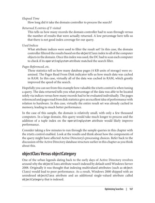Elapsed Time
How long did it take the domain controller to process the search?
Returned X entries of Y visited
This tells us how many records the domain controller had to scan through versus
the number of results that were actually returned. A low percentage here tells us
that there is not good index coverage for our query.
Used Indices
What attribute indices were used to filter the result set? In this case, the domain
controller filtered the results based on the objectClass index to all of the computer
objects in the domain. Once this index was used, the DC had to scan each computer
to check if its operatingSystem attribute matched the search filter.
Pages Referenced, etc.
These statistics tell us how many database pages (4 KB units of storage) were ex‐
amined. The Pages Read From Disk indicator tells us how much data was cached
in RAM. In this case, virtually all of the data was cached in RAM, which greatly
improved the speed of the search.
Hopefully you can see from this example how valuable the stats control is when tuning
a query. The data returned tells you what percentage of the data was able to be located
solely via indices versus how many records had to be evaluated individually. The pages
referenced and pages read from disk statistics give an excellent idea of performance with
relation to hardware. In this case, virtually the entire result set was already cached in
memory, leading to much better performance.
In the case of this sample, the domain is relatively small, with only a few thousand
computers. In a large domain, this query would take much longer to process and the
addition of a tuple index on the operatingSystem attribute would likely improve
performance.
Consider taking a few minutes to run through the sample queries in this chapter with
the stats control enabled. Look at the results and think about how the components of
the query might have affected Active Directory’s processing choices. Refer back to the
discussion of the Active Directory database structure earlier in this chapter as you think
about this.
objectClass Versus objectCategory
One of the urban legends dating back to the early days of Active Directory revolves
around why the objectClass attribute wasn’t indexed by default until Windows Server
2008. Originally it was thought that indexing multivalued attributes (such as object
Class) would lead to poor performance. As a result, Windows 2000 shipped with an
unindexed objectClass attribute and an additional single-valued attribute called
objectCategory that is indexed.
Optimizing Searches | 167
 