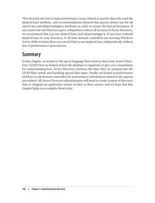 This decision also led to many performance issues related to queries that only used the
objectClass attribute, and recommendations abound that queries always use the ob
jectClass and objectCategory attributes in order to ensure the best performance. If
you want to be sure that your query will perform well on all versions of Active Directory,
we recommend that you use objectClass and objectCategory. If you have indexed
objectClass in your directory, or all your domain controllers are running Windows
Server 2008 or better, then you can feel free to use objectClass independently without
fear of performance repercussions.
Summary
In this chapter, we looked at the query language that retrieves data from Active Direc‐
tory: LDAP. First we looked at how the database is organized, to give you a foundation
for understanding how Active Directory retrieves the data; then we jumped into the
LDAP filter syntax and handling special data types. Finally, we looked at performance
and how to ask domain controllers for performance information related to the queries
you submit. All Active Directory administrators will need to create a report of directory
data or integrate an application sooner or later in their careers, and we hope that this
chapter helps you complete those tasks.
168 | Chapter 7: Searching Active Directory
 