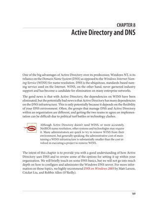CHAPTER 8
Active Directory and DNS
One of the big advantages of Active Directory over its predecessor, Windows NT, is its
reliance on the Domain Name System (DNS) as opposed to the Windows Internet Nam‐
ing Service (WINS) for name resolution. DNS is the ubiquitous, standards-based nam‐
ing service used on the Internet. WINS, on the other hand, never garnered industry
support and has become a candidate for elimination on many enterprise networks.
The good news is that with Active Directory, the dependencies on WINS have been
eliminated,butthepotentiallybadnewsisthatActiveDirectoryhasmanydependencies
on the DNS infrastructure. This is only potentially because it depends on the flexibility
of your DNS environment. Often, the groups that manage DNS and Active Directory
within an organization are different, and getting the two teams to agree on implemen‐
tation can be difficult due to political turf battles or technology clashes.
Although Active Directory doesn’t need WINS, or more accurately,
NetBIOS name resolution, other systems and technologies may require
it. Many administrators are quick to try to remove WINS from their
environment, but generally speaking, the administrative cost of main‐
taining a WINS infrastructure is substantially smaller than the cost in‐
volved in executing a project to remove WINS.
The intent of this chapter is to provide you with a good understanding of how Active
Directory uses DNS and to review some of the options for setting it up within your
organization. We will briefly touch on some DNS basics, but we will not go into much
depth on how to configure and administer the Windows DNS server. For more infor‐
mation on those topics, we highly recommend DNS on Windows 2003 by Matt Larson,
Cricket Liu, and Robbie Allen (O’Reilly).
169
 
