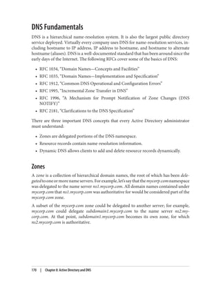 DNS Fundamentals
DNS is a hierarchical name-resolution system. It is also the largest public directory
service deployed. Virtually every company uses DNS for name-resolution services, in‐
cluding hostname to IP address, IP address to hostname, and hostname to alternate
hostname (aliases). DNS is a well-documented standard that has been around since the
early days of the Internet. The following RFCs cover some of the basics of DNS:
• RFC 1034, “Domain Names—Concepts and Facilities”
• RFC 1035, “Domain Names—Implementation and Specification”
• RFC 1912, “Common DNS Operational and Configuration Errors”
• RFC 1995, “Incremental Zone Transfer in DNS”
• RFC 1996, “A Mechanism for Prompt Notification of Zone Changes (DNS
NOTIFY)”
• RFC 2181, “Clarifications to the DNS Specification”
There are three important DNS concepts that every Active Directory administrator
must understand:
• Zones are delegated portions of the DNS namespace.
• Resource records contain name-resolution information.
• Dynamic DNS allows clients to add and delete resource records dynamically.
Zones
A zone is a collection of hierarchical domain names, the root of which has been dele‐
gatedtooneormorenameservers.Forexample,let’ssaythatthemycorp.comnamespace
was delegated to the name server ns1.mycorp.com. All domain names contained under
mycorp.com that ns1.mycorp.com was authoritative for would be considered part of the
mycorp.com zone.
A subset of the mycorp.com zone could be delegated to another server; for example,
mycorp.com could delegate subdomain1.mycorp.com to the name server ns2.my‐
corp.com. At that point, subdomain1.mycorp.com becomes its own zone, for which
ns2.mycorp.com is authoritative.
170 | Chapter 8: Active Directory and DNS
 
