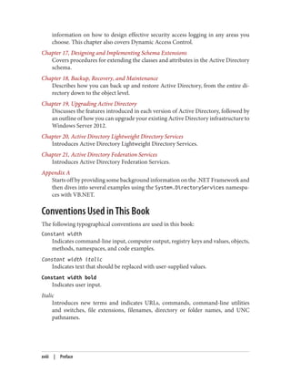 information on how to design effective security access logging in any areas you
choose. This chapter also covers Dynamic Access Control.
Chapter 17, Designing and Implementing Schema Extensions
Covers procedures for extending the classes and attributes in the Active Directory
schema.
Chapter 18, Backup, Recovery, and Maintenance
Describes how you can back up and restore Active Directory, from the entire di‐
rectory down to the object level.
Chapter 19, Upgrading Active Directory
Discusses the features introduced in each version of Active Directory, followed by
an outline of how you can upgrade your existing Active Directory infrastructure to
Windows Server 2012.
Chapter 20, Active Directory Lightweight Directory Services
Introduces Active Directory Lightweight Directory Services.
Chapter 21, Active Directory Federation Services
Introduces Active Directory Federation Services.
Appendix A
Starts off by providing some background information on the .NET Framework and
then dives into several examples using the System.DirectoryServices namespa‐
ces with VB.NET.
Conventions Used in This Book
The following typographical conventions are used in this book:
Constant width
Indicates command-line input, computer output, registry keys and values, objects,
methods, namespaces, and code examples.
Constant width italic
Indicates text that should be replaced with user-supplied values.
Constant width bold
Indicates user input.
Italic
Introduces new terms and indicates URLs, commands, command-line utilities
and switches, file extensions, filenames, directory or folder names, and UNC
pathnames.
xviii | Preface
 