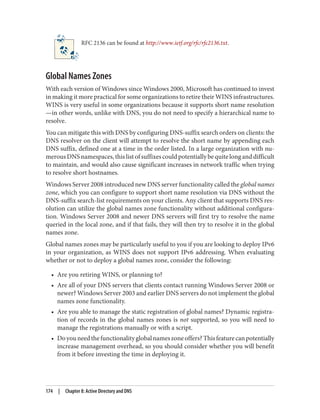 RFC 2136 can be found at http://www.ietf.org/rfc/rfc2136.txt.
Global Names Zones
With each version of Windows since Windows 2000, Microsoft has continued to invest
in making it more practical for some organizations to retire their WINS infrastructures.
WINS is very useful in some organizations because it supports short name resolution
—in other words, unlike with DNS, you do not need to specify a hierarchical name to
resolve.
You can mitigate this with DNS by configuring DNS-suffix search orders on clients: the
DNS resolver on the client will attempt to resolve the short name by appending each
DNS suffix, defined one at a time in the order listed. In a large organization with nu‐
merousDNSnamespaces,thislistofsuffixescouldpotentiallybequitelonganddifficult
to maintain, and would also cause significant increases in network traffic when trying
to resolve short hostnames.
Windows Server 2008 introduced new DNS server functionality called the global names
zone, which you can configure to support short name resolution via DNS without the
DNS-suffix search-list requirements on your clients. Any client that supports DNS res‐
olution can utilize the global names zone functionality without additional configura‐
tion. Windows Server 2008 and newer DNS servers will first try to resolve the name
queried in the local zone, and if that fails, they will then try to resolve it in the global
names zone.
Global names zones may be particularly useful to you if you are looking to deploy IPv6
in your organization, as WINS does not support IPv6 addressing. When evaluating
whether or not to deploy a global names zone, consider the following:
• Are you retiring WINS, or planning to?
• Are all of your DNS servers that clients contact running Windows Server 2008 or
newer? Windows Server 2003 and earlier DNS servers do not implement the global
names zone functionality.
• Are you able to manage the static registration of global names? Dynamic registra‐
tion of records in the global names zones is not supported, so you will need to
manage the registrations manually or with a script.
• Doyouneedthefunctionalityglobalnameszoneoffers?Thisfeaturecanpotentially
increase management overhead, so you should consider whether you will benefit
from it before investing the time in deploying it.
174 | Chapter 8: Active Directory and DNS
 