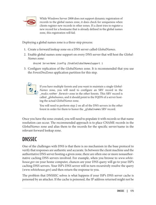 While Windows Server 2008 does not support dynamic registration of
records in the global names zone, it does check for uniqueness when
clients register new records in other zones. If a client tries to register a
new record for a hostname that is already defined in the global names
zone, this registration will fail.
Deploying a global names zone is a three-step process:
1. Create a forward lookup zone on a DNS server called GlobalNames.
2. Enable global names zone support on every DNS server that will host the Global‐
Names zone:
dnscmd ServerName /config /EnableGlobalNamesSupport 1
3. Configure replication of the GlobalNames zone. It is recommended that you use
the ForestDnsZones application partition for this step.
If you have multiple forests and you want to maintain a single Global‐
Names zone, you will need to configure an SRV record in the
_msdcs.<other forest> zone in the other forests. This SRV record is
called _globalnames, and it should point to the FQDN of a server host‐
ing the actual GlobalNames zone.
You will need to perform step 2 on all of the DNS servers in the other
forest in order for them to honor the _globalnames SRV record.
Once you have the zone created, you will need to populate it with records so that name
resolution can occur. The recommended approach is to place CNAME records in the
GlobalNames zone and alias them to the records for the specific server/name in the
relevant forward lookup zone.
DNSSEC
One of the challenges with DNS is that there is no mechanism in the base protocol to
verify that responses are authentic and accurate. In between the client machine and the
authoritative DNS server hosting a given zone, there are often one or more nonauthor‐
itative caching DNS servers involved. For example, when you browse to www.white‐
house.gov on your home computer, chances are your DNS query will go to your ISP’s
caching DNS servers. Your ISP’s DNS server will in turn recursively resolve the query
(www.whitehouse.gov) and then return the response to you.
The problem that DNSSEC solves is what happens if your ISP’s DNS server cache is
poisoned by an attacker. If the cache is poisoned, the IP address returned might not be
DNSSEC | 175
 