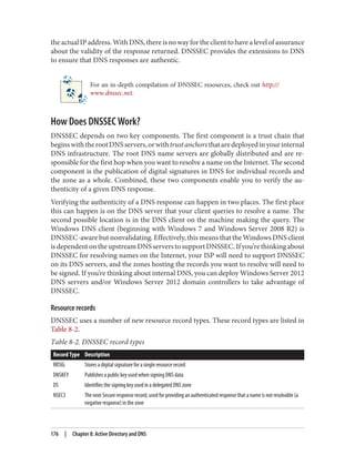 theactualIPaddress.WithDNS,thereisnowayfortheclienttohavealevelofassurance
about the validity of the response returned. DNSSEC provides the extensions to DNS
to ensure that DNS responses are authentic.
For an in-depth compilation of DNSSEC resources, check out http://
www.dnssec.net.
How Does DNSSEC Work?
DNSSEC depends on two key components. The first component is a trust chain that
beginswiththerootDNSservers,orwithtrustanchorsthataredeployedinyourinternal
DNS infrastructure. The root DNS name servers are globally distributed and are re‐
sponsible for the first hop when you want to resolve a name on the Internet. The second
component is the publication of digital signatures in DNS for individual records and
the zone as a whole. Combined, these two components enable you to verify the au‐
thenticity of a given DNS response.
Verifying the authenticity of a DNS response can happen in two places. The first place
this can happen is on the DNS server that your client queries to resolve a name. The
second possible location is in the DNS client on the machine making the query. The
Windows DNS client (beginning with Windows 7 and Windows Server 2008 R2) is
DNSSEC-aware but nonvalidating. Effectively, this means that the Windows DNS client
isdependentontheupstreamDNSserverstosupportDNSSEC.Ifyou’rethinkingabout
DNSSEC for resolving names on the Internet, your ISP will need to support DNSSEC
on its DNS servers, and the zones hosting the records you want to resolve will need to
be signed. If you’re thinking about internal DNS, you can deploy Windows Server 2012
DNS servers and/or Windows Server 2012 domain controllers to take advantage of
DNSSEC.
Resource records
DNSSEC uses a number of new resource record types. These record types are listed in
Table 8-2.
Table 8-2. DNSSEC record types
Record Type Description
RRSIG Stores a digital signature for a single resource record
DNSKEY Publishes a public key used when signing DNS data
DS Identifies the signing key used in a delegated DNS zone
NSEC3 The next Secure response record, used for providing an authenticated response that a name is not resolvable (a
negative response) in the zone
176 | Chapter 8: Active Directory and DNS
 