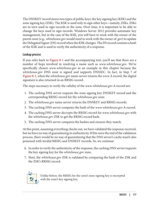 The DNSKEY record stores two types of public keys: the key signing key (KSK) and the
zone signing key (ZSK). The KSK is used only to sign other keys—namely, ZSKs. ZSKs
are in turn used to sign records in the zone. Over time, it is important to be able to
change the keys used to sign records. Windows Server 2012 provides automatic key
management, but in the case of the KSK, you will have to work with the owner of the
parent zone (e.g., whitehouse.gov would need to work with the owner of .gov) to update
the Delegated Signer (DS) record when the KSK changes. The DS record contains a hash
of the KSK and is used to verify the authenticity of a response.
Lookup process
If you refer back to Figure 8-1 and the accompanying text, you’ll see that there are a
number of hops involved in resolving a name such as www.whitehouse.gov. We’ve
specifically chosen www.whitehouse.gov as an example in this chapter because the
whitehouse.gov DNS zone is signed and supports DNSSEC. In fact, in Step 7 of
Figure 8-1, when the whitehouse.gov name server returns the www A record, the digital
signature is also returned in an RRSIG record.
The steps necessary to verify the validity of the www.whitehouse.gov A record are:
1. The caching DNS server requests the zone signing key DNSKEY record and the
corresponding RRSIG record for the whitehouse.gov zone.
2. The whitehouse.gov name server returns the DNSKEY and RRSIG records.
3. The caching DNS server computes the hash of the www.whitehouse.gov A record.
4. The caching DNS server decrypts the RRSIG record for www.whitehouse.gov with
the whitehouse.gov ZSK to get the RRSIG record hash.
5. The caching DNS server compares the hashes and ensures they match.
At this point, assuming everything checks out, we have validated the response received,
but we have no way of guaranteeing its authenticity. If this were the end of the validation
process, there would be no way of guaranteeing that the DNS server’s cache wasn’t also
poisoned with invalid RRSIG and DNSKEY records. So, we continue:
6. In order to verify the authenticity of the response, the caching DNS server requests
the key signing key for the whitehouse.gov zone.
7. Next, the whitehouse.gov ZSK is validated by comparing the hash of the ZSK and
the ZSK’s RRSIG record.
Unlike before, the RRSIG for the zone’s zone signing key is encrypted
with the zone’s key signing key.
DNSSEC | 177
 