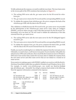 To fully authenticate the response, we need to walk the trust chain. The trust chain exists
in the reverse path of the DNS resolution that took place in Figure 8-1:
8. The caching DNS server asks the .gov name server for the DS record for white‐
house.gov.
9. The .gov name server returns the DS record and the corresponding RRSIG record.
10. To validate the response from whitehouse.gov, the server compares the hash of the
whitehouse.gov KSK with the data in the DS record.
This validation is reliable because the DS record in the .gov name server was provided
by the administrator of the whitehouse.gov name server. Later, when we configure
DNSSEC, you’ll see where you get a copy of the data necessary for the DS record. Un‐
fortunately, we’re not done yet. We now need to validate the authenticity of the data
returned from the .gov name server:
11. The caching DNS server asks the root name server for the DS (delegated signer)
record for .gov.
12. The root name server returns the DS record and the corresponding RRSIG record.
13. To validate the response from .gov, the server compares the hash of the .gov KSK
with the data in the DS record returned from the root name server.
Finally, you may be wondering how we validate the response from the root name server.
Ultimately, we need to have a well-known trust point. If you’re familiar with public key
infrastructure(PKI)andcertificates,thisismuchlikethetrustedrootstoreinWindows.
DNS stores trust anchors that contain the necessary data to validate the response from
the root name servers and other name servers that are not related to a trusted set of
name servers.
IfyouwanttotrymakingaquerywithDNSSECenabled,youcandosowiththeResolve-
DnsName PowerShell cmdlet that was added in Windows 8 and Windows Server 2012.
For example, to resolve www.whitehouse.gov, you would run Resolve-DnsName
www.whitehouse.gov -DnssecOk. You will get a response back similar to the following.
Note the signature information contained in the response:
Name Type TTL Section NameHost
---- ---- --- ------- --------
www.whitehouse.gov CNAME 0 Answer www.whitehouse.gov.ed…
www.whitehouse.gov.edgesuite.net CNAME 0 Answer www.eop-edge-lb.akadns…
www.eop-edge-lb.akadns.net CNAME 0 Answer a1128.h.akamai.net
Name : www.whitehouse.gov
QueryType : RRSIG
TTL : 2348
Section : Answer
TypeCovered : CNAME
178 | Chapter 8: Active Directory and DNS
 