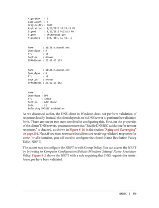 Algorithm : 7
LabelCount : 3
OriginalTtl : 3600
Expiration : 8/15/2012 10:23:13 PM
Signed : 8/12/2012 9:23:13 PM
Signer : whitehouse.gov
Signature : {34, 111, 6, 55...}
Name : a1128.h.akamai.net
QueryType : A
TTL : 18
Section : Answer
IP4Address : 23.62.63.153
Name : a1128.h.akamai.net
QueryType : A
TTL : 18
Section : Answer
IP4Address : 23.62.63.152
Name : .
QueryType : OPT
TTL : 32768
Section : Additional
Data : {}
Enforcing DNSSEC Validation
As we discussed earlier, the DNS client in Windows does not perform validation of
responseslocally.Instead,theclientdependsonitsDNSservertoperformthevalidation
for it. There are one or two steps involved in configuring this. First, on the properties
oftheclients’DNSservers,youmustensurethat“EnableDNSSECvalidationforremote
responses” is checked, as shown in Figure 8-16 in the section “Aging and Scavenging”
on page 201. Next, if you want to ensure that clients are receiving validated responses for
some (or all) domains, you will need to configure the client’s Name Resolution Policy
Table (NRPT).
The easiest way to configure the NRPT is with Group Policy. You can access the NRPT
by browsing to Computer ConfigurationPoliciesWindows SettingsName Resolution
Policy. Figure 8-2 shows the NRPT with a rule requiring that DNS requests for white‐
house.gov have been validated.
DNSSEC | 179
 