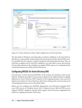 Figure 8-2. Name Resolution Policy Table configuration with Group Policy
The downside to Windows not being able to perform validation in the local client is
that there is a vulnerability in the last hop between the client and the client’s DNS server.
It is possible that the response could be tampered with during that last hop. Thus, to
truly have complete end-to-end DNS validation, you will need to secure the last hop.
One possible solution to this problem is to deploy IPSEC and use it to authenticate the
connection between the client and the DNS server.
Configuring DNSSEC for Active Directory DNS
Up until now, we have discussed DNSSEC in the context of resolving a name on the
Internet. While the principles we discussed are identical, the implementation is slightly
different for Active Directory DNS. Namely, we’ll be signing dynamic zones and we’ll
deploy trust anchors to Active Directory rather than relying on the recursive process of
contacting parent name servers described earlier.
Before you can complete your DNSSEC deployment, you will need to upgrade all of
your DNS servers to Windows Server 2012. Windows Server 2008 R2 DNS servers
support DNSSEC validation, but they don’t support Active Directory-integrated trust
anchors or signing of dynamic DNS zones.
180 | Chapter 8: Active Directory and DNS
 