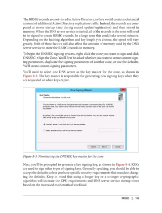 The RRSIG records are not stored in Active Directory, as they would create a substantial
amount of additional Active Directory replication traffic. Instead, the records are com‐
puted at server startup (and during record update/registration) and then stored in
memory. When the DNS server service is started, all of the records in the zone will need
to be signed to create RRSIG records. In a large zone this could take several minutes.
Depending on the hashing algorithm and key length you choose, the speed will vary
greatly. Both of these factors will also affect the amount of memory used by the DNS
server service to store the RRSIG records in memory.
To begin the DNSSEC signing process, right-click the zone you want to sign and click
DNSSEC→Sign the Zone. You’ll first be asked whether you want to create custom sign‐
ing parameters, duplicate the signing parameters of another zone, or use the defaults.
We’ll create custom signing parameters.
You’ll need to select one DNS server as the key master for the zone, as shown in
Figure 8-3. The key master is responsible for generating new signing keys when they
are requested or when keys expire.
Figure 8-3. Nominating the DNSSEC key master for the zone
Next, you’ll be prompted to generate a key signing key, as shown in Figure 8-4. KSKs
are used to sign other types of signing keys. Generally speaking, you should be able to
accept the defaults unless you have specific security requirements that mandate chang‐
ing the defaults. Keep in mind that using a longer key or a stronger cryptographic
algorithm will increase the CPU requirements and DNS server service startup times
based on the increased mathematical workload.
DNSSEC | 181
 