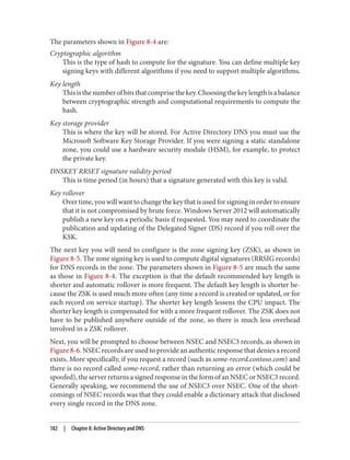The parameters shown in Figure 8-4 are:
Cryptographic algorithm
This is the type of hash to compute for the signature. You can define multiple key
signing keys with different algorithms if you need to support multiple algorithms.
Key length
Thisisthenumberofbitsthatcomprisethekey.Choosingthekeylengthisabalance
between cryptographic strength and computational requirements to compute the
hash.
Key storage provider
This is where the key will be stored. For Active Directory DNS you must use the
Microsoft Software Key Storage Provider. If you were signing a static standalone
zone, you could use a hardware security module (HSM), for example, to protect
the private key.
DNSKEY RRSET signature validity period
This is time period (in hours) that a signature generated with this key is valid.
Key rollover
Over time, you will want to change the key that is used for signing in order to ensure
that it is not compromised by brute force. Windows Server 2012 will automatically
publish a new key on a periodic basis if requested. You may need to coordinate the
publication and updating of the Delegated Signer (DS) record if you roll over the
KSK.
The next key you will need to configure is the zone signing key (ZSK), as shown in
Figure 8-5. The zone signing key is used to compute digital signatures (RRSIG records)
for DNS records in the zone. The parameters shown in Figure 8-5 are much the same
as those in Figure 8-4. The exception is that the default recommended key length is
shorter and automatic rollover is more frequent. The default key length is shorter be‐
cause the ZSK is used much more often (any time a record is created or updated, or for
each record on service startup). The shorter key length lessens the CPU impact. The
shorter key length is compensated for with a more frequent rollover. The ZSK does not
have to be published anywhere outside of the zone, so there is much less overhead
involved in a ZSK rollover.
Next, you will be prompted to choose between NSEC and NSEC3 records, as shown in
Figure 8-6. NSEC records are used to provide an authentic response that denies a record
exists. More specifically, if you request a record (such as some-record.contoso.com) and
there is no record called some-record, rather than returning an error (which could be
spoofed), the server returns a signed response in the form of an NSEC or NSEC3 record.
Generally speaking, we recommend the use of NSEC3 over NSEC. One of the short‐
comings of NSEC records was that they could enable a dictionary attack that disclosed
every single record in the DNS zone.
182 | Chapter 8: Active Directory and DNS
 