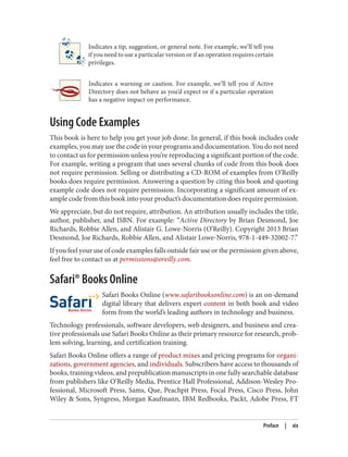 Indicates a tip, suggestion, or general note. For example, we’ll tell you
if you need to use a particular version or if an operation requires certain
privileges.
Indicates a warning or caution. For example, we’ll tell you if Active
Directory does not behave as you’d expect or if a particular operation
has a negative impact on performance.
Using Code Examples
This book is here to help you get your job done. In general, if this book includes code
examples, you may use the code in your programs and documentation. You do not need
to contact us for permission unless you’re reproducing a significant portion of the code.
For example, writing a program that uses several chunks of code from this book does
not require permission. Selling or distributing a CD-ROM of examples from O’Reilly
books does require permission. Answering a question by citing this book and quoting
example code does not require permission. Incorporating a significant amount of ex‐
ample code from this book into your product’s documentation does require permission.
We appreciate, but do not require, attribution. An attribution usually includes the title,
author, publisher, and ISBN. For example: “Active Directory by Brian Desmond, Joe
Richards, Robbie Allen, and Alistair G. Lowe-Norris (O’Reilly). Copyright 2013 Brian
Desmond, Joe Richards, Robbie Allen, and Alistair Lowe-Norris, 978-1-449-32002-7.”
If you feel your use of code examples falls outside fair use or the permission given above,
feel free to contact us at permissions@oreilly.com.
Safari® Books Online
Safari Books Online (www.safaribooksonline.com) is an on-demand
digital library that delivers expert content in both book and video
form from the world’s leading authors in technology and business.
Technology professionals, software developers, web designers, and business and crea‐
tive professionals use Safari Books Online as their primary resource for research, prob‐
lem solving, learning, and certification training.
Safari Books Online offers a range of product mixes and pricing programs for organi‐
zations, government agencies, and individuals. Subscribers have access to thousands of
books, training videos, and prepublication manuscripts in one fully searchable database
from publishers like O’Reilly Media, Prentice Hall Professional, Addison-Wesley Pro‐
fessional, Microsoft Press, Sams, Que, Peachpit Press, Focal Press, Cisco Press, John
Wiley & Sons, Syngress, Morgan Kaufmann, IBM Redbooks, Packt, Adobe Press, FT
Preface | xix
 