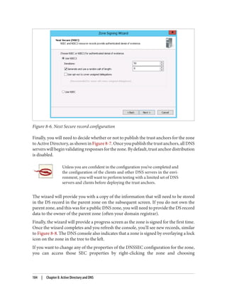 Figure 8-6. Next Secure record configuration
Finally, you will need to decide whether or not to publish the trust anchors for the zone
to Active Directory, as shown in Figure 8-7. Once you publish the trust anchors, all DNS
servers will begin validating responses for the zone. By default, trust anchor distribution
is disabled.
Unless you are confident in the configuration you’ve completed and
the configuration of the clients and other DNS servers in the envi‐
ronment, you will want to perform testing with a limited set of DNS
servers and clients before deploying the trust anchors.
The wizard will provide you with a copy of the information that will need to be stored
in the DS record in the parent zone on the subsequent screen. If you do not own the
parent zone, and this was for a public DNS zone, you will need to provide the DS record
data to the owner of the parent zone (often your domain registrar).
Finally, the wizard will provide a progress screen as the zone is signed for the first time.
Once the wizard completes and you refresh the console, you’ll see new records, similar
to Figure 8-8. The DNS console also indicates that a zone is signed by overlaying a lock
icon on the zone in the tree to the left.
If you want to change any of the properties of the DNSSEC configuration for the zone,
you can access those SEC properties by right-clicking the zone and choosing
184 | Chapter 8: Active Directory and DNS
 