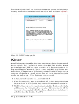 DNSSEC→Properties. When you are ready to publish trust anchors, you can do so by
checking “Enable the distribution of trust anchors for this zone,” as shown in Figure 8-9.
Figure 8-9. DNSSEC zone properties
DC Locator
Oneofthefundamentalissuesforclientsinanyenvironmentisfindingthemostoptimal
domain controller (DC) to authenticate against. The process under Windows NT was
not very efficient and could cause clients to authenticate to domain controllers in the
least optimal location. With Active Directory, clients use DNS to locate domain con‐
trollersviatheDClocatorprocess.ToillustrateatahighlevelhowtheDClocatorprocess
works, we will describe an example where a client has moved from one location to
another and needs to find a DC for the domain it is a member of:
1. A client previously located in Site A is moved to Site B.
2. When the client initially boots up, it thinks it is still in Site A, so it retrieves from
the cache the last DC it used—most likely from Site A—and proceeds to contact it.
3. The DC in Site A receives the request, determines that the IP address is for Site B,
and determines that the client should now be using a DC that services Site B. If the
server does not service clients in Site B, it will return the client’s new site in the reply
and tell the client that it isn’t the closest DC.
186 | Chapter 8: Active Directory and DNS
 