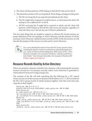4. The client will then perform a DNS lookup to find all DCs that service Site B.
5. TheclientthencontactsaDCservicingSiteB.Threethingscanhappenatthispoint:
a. The DC servicing Site B can respond and authenticate the client.
b. The DC might fail to respond (it could be down), at which point the client will
attempt to use a different DC in Site B.
c. All DCs servicing Site B might fail to respond, in which case the client will
perform a DNS lookup to find all DCs that service the domain, regardless of
what sites they cover, and use any one of them to authenticate.
The two main things that are needed to support an efficient DC locator process are
proper definition of the site topology in Active Directory and the presence of all the
necessary Active Directory-related resource records in DNS. In the next section, we will
describe the purpose of the resource records used in Active Directory.
For a more detailed description of how the DC locator process works,
including the specific resource records that are queried during the pro‐
cess, check out Microsoft Knowledge Base (KB) article 247811, “How
Domain Controllers Are Located in Windows,” and Microsoft KB ar‐
ticle 314861, “How Domain Controllers Are Located in Windows XP,”
at http://support.microsoft.com.
Resource Records Used by Active Directory
When you promote a domain controller into a domain, a file containing the necessary
resource records for it to function correctly within Active Directory is generated in
%SystemRoot%System32Confignetlogon.dns.
The contents of the file will look something like the following for a DC named
moose.mycorp.cominthemycorp.comdomainwithIPaddress10.1.1.1.We’vereordered
the file a bit to group records of similar purpose together (note that some lines may
wrap due to their length):
mycorp.com. 600 IN A 10.1.1.1
ec4caf62-31b2-4773-bcce-7b1e31c04d25._msdcs.mycorp.com. 600 IN CNAME
moose.mycorp.com.
gc._msdcs.mycorp.com. 600 IN A 10.1.1.1
_gc._tcp.mycorp.com. 600 IN SRV 0 100 3268 moose.mycorp.com.
_gc._tcp.Default-First-Site-Name._sites.mycorp.com. 600 IN SRV 0 100 3268 moose.
mycorp.com.
_ldap._tcp.gc._msdcs.mycorp.com. 600 IN SRV 0 100 3268 moose.mycorp.com.
_ldap._tcp.Default-First-Site-Name._sites.gc._msdcs.mycorp.com. 600 IN SRV 0 100
3268
moose.mycorp.com.
_kerberos._tcp.dc._msdcs.mycorp.com. 600 IN SRV 0 100 88 moose.mycorp.com.
Resource Records Used by Active Directory | 187
 