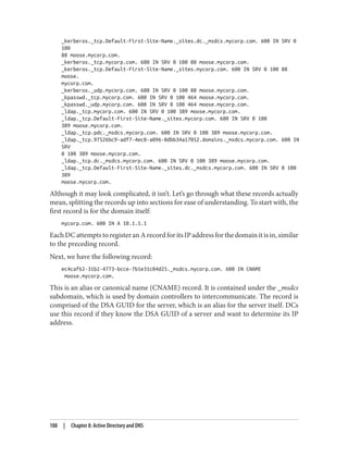 _kerberos._tcp.Default-First-Site-Name._sites.dc._msdcs.mycorp.com. 600 IN SRV 0
100
88 moose.mycorp.com.
_kerberos._tcp.mycorp.com. 600 IN SRV 0 100 88 moose.mycorp.com.
_kerberos._tcp.Default-First-Site-Name._sites.mycorp.com. 600 IN SRV 0 100 88
moose.
mycorp.com.
_kerberos._udp.mycorp.com. 600 IN SRV 0 100 88 moose.mycorp.com.
_kpasswd._tcp.mycorp.com. 600 IN SRV 0 100 464 moose.mycorp.com.
_kpasswd._udp.mycorp.com. 600 IN SRV 0 100 464 moose.mycorp.com.
_ldap._tcp.mycorp.com. 600 IN SRV 0 100 389 moose.mycorp.com.
_ldap._tcp.Default-First-Site-Name._sites.mycorp.com. 600 IN SRV 0 100
389 moose.mycorp.com.
_ldap._tcp.pdc._msdcs.mycorp.com. 600 IN SRV 0 100 389 moose.mycorp.com.
_ldap._tcp.97526bc9-adf7-4ec8-a096-0dbb34a17052.domains._msdcs.mycorp.com. 600 IN
SRV
0 100 389 moose.mycorp.com.
_ldap._tcp.dc._msdcs.mycorp.com. 600 IN SRV 0 100 389 moose.mycorp.com.
_ldap._tcp.Default-First-Site-Name._sites.dc._msdcs.mycorp.com. 600 IN SRV 0 100
389
moose.mycorp.com.
Although it may look complicated, it isn’t. Let’s go through what these records actually
mean, splitting the records up into sections for ease of understanding. To start with, the
first record is for the domain itself:
mycorp.com. 600 IN A 10.1.1.1
EachDCattemptstoregisteranArecordforitsIPaddressforthedomainitisin,similar
to the preceding record.
Next, we have the following record:
ec4caf62-31b2-4773-bcce-7b1e31c04d25._msdcs.mycorp.com. 600 IN CNAME
moose.mycorp.com.
This is an alias or canonical name (CNAME) record. It is contained under the _msdcs
subdomain, which is used by domain controllers to intercommunicate. The record is
comprised of the DSA GUID for the server, which is an alias for the server itself. DCs
use this record if they know the DSA GUID of a server and want to determine its IP
address.
188 | Chapter 8: Active Directory and DNS
 