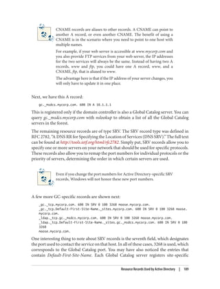CNAME records are aliases to other records. A CNAME can point to
another A record, or even another CNAME. The benefit of using a
CNAME is in the scenario where you need to point to one host with
multiple names.
For example, if your web server is accessible at www.mycorp.com and
you also provide FTP services from your web server, the IP addresses
for the two services will always be the same. Instead of having two A
records, www and ftp, you could have one A record, www, and a
CNAME, ftp, that is aliased to www.
The advantage here is that if the IP address of your server changes, you
will only have to update it in one place.
Next, we have this A record:
gc._msdcs.mycorp.com. 600 IN A 10.1.1.1
This is registered only if the domain controller is also a Global Catalog server. You can
query gc._msdcs.mycorp.com with nslookup to obtain a list of all the Global Catalog
servers in the forest.
The remaining resource records are of type SRV. The SRV record type was defined in
RFC 2782, “A DNS RR for Specifying the Location of Services (DNS SRV).” The full text
can be found at http://tools.ietf.org/html/rfc2782. Simply put, SRV records allow you to
specify one or more servers on your network that should be used for specific protocols.
These records also allow you to remap the port numbers for individual protocols or the
priority of servers, determining the order in which certain servers are used.
Even if you change the port numbers for Active Directory-specific SRV
records, Windows will not honor these new port numbers.
A few more GC-specific records are shown next:
_gc._tcp.mycorp.com. 600 IN SRV 0 100 3268 moose.mycorp.com.
_gc._tcp.Default-First-Site-Name._sites.mycorp.com. 600 IN SRV 0 100 3268 moose.
mycorp.com.
_ldap._tcp.gc._msdcs.mycorp.com. 600 IN SRV 0 100 3268 moose.mycorp.com.
_ldap._tcp.Default-First-Site-Name._sites.gc._msdcs.mycorp.com. 600 IN SRV 0 100
3268
moose.mycorp.com.
One interesting thing to note about SRV records is the seventh field, which designates
the port used to contact the service on that host. In all of these cases, 3268 is used, which
corresponds to the Global Catalog port. You may have also noticed the entries that
contain Default-First-Site-Name. Each Global Catalog server registers site-specific
Resource Records Used by Active Directory | 189
 