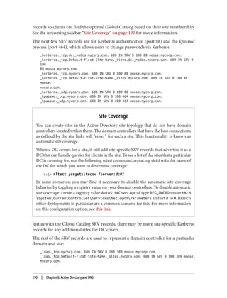 records so clients can find the optimal Global Catalog based on their site membership.
See the upcoming sidebar “Site Coverage” on page 190 for more information.
The next few SRV records are for Kerberos authentication (port 88) and the kpasswd
process (port 464), which allows users to change passwords via Kerberos:
_kerberos._tcp.dc._msdcs.mycorp.com. 600 IN SRV 0 100 88 moose.mycorp.com.
_kerberos._tcp.Default-First-Site-Name._sites.dc._msdcs.mycorp.com. 600 IN SRV 0
100
88 moose.mycorp.com.
_kerberos._tcp.mycorp.com. 600 IN SRV 0 100 88 moose.mycorp.com.
_kerberos._tcp.Default-First-Site-Name._sites.mycorp.com. 600 IN SRV 0 100 88
moose.
mycorp.com.
_kerberos._udp.mycorp.com. 600 IN SRV 0 100 88 moose.mycorp.com.
_kpasswd._tcp.mycorp.com. 600 IN SRV 0 100 464 moose.mycorp.com.
_kpasswd._udp.mycorp.com. 600 IN SRV 0 100 464 moose.mycorp.com.
Site Coverage
You can create sites in the Active Directory site topology that do not have domain
controllers located within them. The domain controllers that have the best connections
as defined by the site links will “cover” for such a site. This functionality is known as
automatic site coverage.
When a DC covers for a site, it will add site-specific SRV records that advertise it as a
DC that can handle queries for clients in the site. To see a list of the sites that a particular
DC is covering for, run the following nltest command, replacing dc01 with the name of
the DC for which you want to determine coverage:
c:> nltest /dsgetsitecov /server:dc01
In some scenarios, you may find it necessary to disable the automatic site coverage
behavior by toggling a registry value on your domain controllers. To disable automatic
site coverage, create a registry value AutoSiteCoverage of type REG_DWORD under HKLM
SystemCurrentControlSetServicesNetLogonParameters and set it to 0. Branch
office deployments in particular are a common scenario for this. For more information
on this configuration option, see this link.
Just as with the Global Catalog SRV records, there may be more site-specific Kerberos
records for any additional sites the DC covers.
The rest of the SRV records are used to represent a domain controller for a particular
domain and site:
_ldap._tcp.mycorp.com. 600 IN SRV 0 100 389 moose.mycorp.com.
_ldap._tcp.Default-First-Site-Name._sites.mycorp.com. 600 IN SRV 0 100 389 moose.
mycorp.com.
190 | Chapter 8: Active Directory and DNS
 