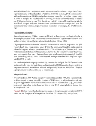 Non-Windows DDNS implementations often restrict which clients can perform DDNS
registrations and updates based on IP address. With this in mind, DNS administrators
will need to configure DDNS to only allow domain controllers to update certain zones
in order to mitigate the security risks of allowing too many clients the ability to update
any DNS record in the server. This should not typically be a problem, at least at a tech‐
nical level, but you will need to ensure that you communicate changes and plan for
turnaround time when adding new domain controllers or changing the IP address of a
DC.
Support and maintenance
Assuming the existing DNS servers are stable and well supported (as they tend to be in
most organizations), name-resolution issues should not be a problem for domain con‐
trollers or other clients that are attempting to locate a DC via DNS.
Ongoing maintenance of the DC resource records can be an issue, as pointed out pre‐
viously. Each time you promote a new DC in the forest, you’ll need to make sure it is
allowed to register all of its records via DDNS. The registration of these records could
bedonemanually,butduetothedynamicnatureoftheADresourcerecords,theywould
have to be updated on a very frequent basis (potentially multiple times a day). In addi‐
tion, promoting one DC could cause other DCs to update the records they need regis‐
tered in DNS as well.
Yet another option is to programmatically retrieve the netlogon.dns file from each do‐
main controller on a periodic basis and perform the DDNS updates from a script. In
large environments, the manual solution will probably not scale, and either DDNS or
a programmatic solution will need to be explored.
Integration issues
When Windows 2000 Active Directory was first released in 1999, this was more of a
problem than it is today, but older versions of DNS server or administration software
may not support SRV records or underscores in zone or record names (e.g., _msdcs.my‐
corp.com). Upgrading to the latest version of your DNS server platform should be a
priority in this case.
Figure 8-10 shows how the client request process is straightforward when the AD DNS
zones are not delegated. Clients point at the same DNS servers they always have.
Delegation Options | 193
 