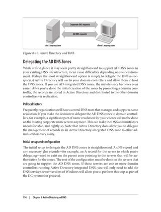 Figure 8-10. Active Directory and DNS
Delegating the AD DNS Zones
While at first glance it may seem pretty straightforward to support AD DNS zones in
your existing DNS infrastructure, it can cause difficulties depending on your environ‐
ment. Perhaps the most straightforward option is simply to delegate the DNS name‐
space(s) Active Directory will use to your domain controllers and allow them to host
the DNS zones. If you use AD-integrated DNS zones, the maintenance becomes even
easier. After you’ve done the initial creation of the zones by promoting a domain con‐
troller, the records are stored in Active Directory and distributed to the other domain
controllers via replication.
Political factors
Frequently,organizationswillhaveacentralDNSteamthatmanagesandsupportsname
resolution. If you make the decision to delegate the AD DNS zones to domain control‐
lers, for example, a significant part of name resolution for your clients will not be done
ontheexistingcorporatenameserversanymore.ThiscanmaketheDNSadministrators
uncomfortable, and rightly so. Note that Active Directory does allow you to delegate
the management of records in an Active Directory-integrated DNS zone to other ad‐
ministrators very easily.
Initial setup and configuration
The initial setup to delegate the AD DNS zones is straightforward. An NS record and
any necessary glue records—for example, an A record for the server to which you’re
delegating—need to exist on the parent zone pointing to the servers that will be au‐
thoritative for the zones. The rest of the configuration must be done on the servers that
are going to support the AD DNS zones. If those servers are one or more domain
controllers running Active Directory-integrated DNS, you will only need to add the
DNS service (newer versions of Windows will allow you to perform this step as part of
the DC promotion process).
194 | Chapter 8: Active Directory and DNS
 