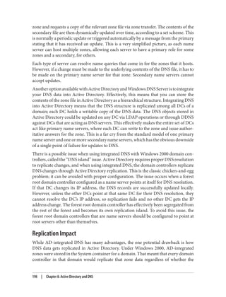 zone and requests a copy of the relevant zone file via zone transfer. The contents of the
secondary file are then dynamically updated over time, according to a set scheme. This
is normally a periodic update or triggered automatically by a message from the primary
stating that it has received an update. This is a very simplified picture, as each name
server can host multiple zones, allowing each server to have a primary role for some
zones and a secondary, for others.
Each type of server can resolve name queries that come in for the zones that it hosts.
However, if a change must be made to the underlying contents of the DNS file, it has to
be made on the primary name server for that zone. Secondary name servers cannot
accept updates.
AnotheroptionavailablewithActiveDirectoryandWindowsDNSServeristointegrate
your DNS data into Active Directory. Effectively, this means that you can store the
contents of the zone file in Active Directory as a hierarchical structure. Integrating DNS
into Active Directory means that the DNS structure is replicated among all DCs of a
domain; each DC holds a writable copy of the DNS data. The DNS objects stored in
Active Directory could be updated on any DC via LDAP operations or through DDNS
against DCs that are acting as DNS servers. This effectively makes the entire set of DCs
act like primary name servers, where each DC can write to the zone and issue author‐
itative answers for the zone. This is a far cry from the standard model of one primary
name server and one or more secondary name servers, which has the obvious downside
of a single point of failure for updates to DNS.
There is a possible issue when using integrated DNS with Windows 2000 domain con‐
trollers, called the “DNS island” issue. Active Directory requires proper DNS resolution
to replicate changes, and when using integrated DNS, the domain controllers replicate
DNS changes through Active Directory replication. This is the classic chicken-and-egg
problem; it can be avoided with proper configuration. The issue occurs when a forest
root domain controller configured as a name server points at itself for DNS resolution.
If that DC changes its IP address, the DNS records are successfully updated locally.
However, unless the other DCs point at that same DC for their DNS resolution, they
cannot resolve the DC’s IP address, so replication fails and no other DC gets the IP
address change. The forest root domain controller has effectively been segregated from
the rest of the forest and becomes its own replication island. To avoid this issue, the
forest root domain controllers that are name servers should be configured to point at
root servers other than themselves.
Replication Impact
While AD-integrated DNS has many advantages, the one potential drawback is how
DNS data gets replicated in Active Directory. Under Windows 2000, AD-integrated
zones were stored in the System container for a domain. That meant that every domain
controller in that domain would replicate that zone data regardless of whether the
198 | Chapter 8: Active Directory and DNS
 