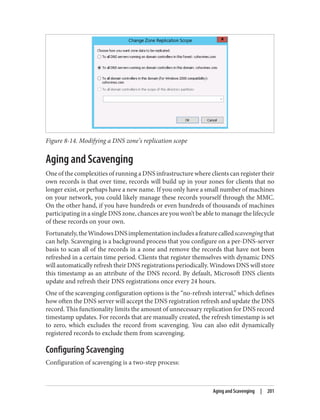Figure 8-14. Modifying a DNS zone’s replication scope
Aging and Scavenging
One of the complexities of running a DNS infrastructure where clients can register their
own records is that over time, records will build up in your zones for clients that no
longer exist, or perhaps have a new name. If you only have a small number of machines
on your network, you could likely manage these records yourself through the MMC.
On the other hand, if you have hundreds or even hundreds of thousands of machines
participating in a single DNS zone, chances are you won’t be able to manage the lifecycle
of these records on your own.
Fortunately,theWindowsDNSimplementationincludesafeaturecalledscavengingthat
can help. Scavenging is a background process that you configure on a per-DNS-server
basis to scan all of the records in a zone and remove the records that have not been
refreshed in a certain time period. Clients that register themselves with dynamic DNS
will automatically refresh their DNS registrations periodically. Windows DNS will store
this timestamp as an attribute of the DNS record. By default, Microsoft DNS clients
update and refresh their DNS registrations once every 24 hours.
One of the scavenging configuration options is the “no-refresh interval,” which defines
how often the DNS server will accept the DNS registration refresh and update the DNS
record. This functionality limits the amount of unnecessary replication for DNS record
timestamp updates. For records that are manually created, the refresh timestamp is set
to zero, which excludes the record from scavenging. You can also edit dynamically
registered records to exclude them from scavenging.
Configuring Scavenging
Configuration of scavenging is a two-step process:
Aging and Scavenging | 201
 