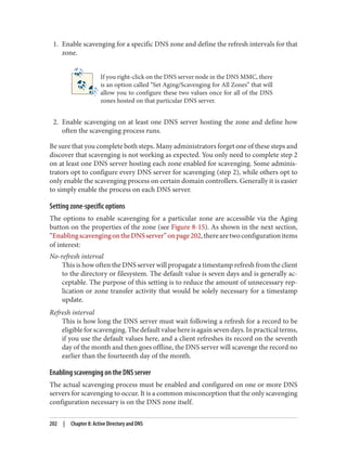 1. Enable scavenging for a specific DNS zone and define the refresh intervals for that
zone.
If you right-click on the DNS server node in the DNS MMC, there
is an option called “Set Aging/Scavenging for All Zones” that will
allow you to configure these two values once for all of the DNS
zones hosted on that particular DNS server.
2. Enable scavenging on at least one DNS server hosting the zone and define how
often the scavenging process runs.
Be sure that you complete both steps. Many administrators forget one of these steps and
discover that scavenging is not working as expected. You only need to complete step 2
on at least one DNS server hosting each zone enabled for scavenging. Some adminis‐
trators opt to configure every DNS server for scavenging (step 2), while others opt to
only enable the scavenging process on certain domain controllers. Generally it is easier
to simply enable the process on each DNS server.
Setting zone-specific options
The options to enable scavenging for a particular zone are accessible via the Aging
button on the properties of the zone (see Figure 8-15). As shown in the next section,
“EnablingscavengingontheDNSserver”onpage202,therearetwoconfigurationitems
of interest:
No-refresh interval
This is how often the DNS server will propagate a timestamp refresh from the client
to the directory or filesystem. The default value is seven days and is generally ac‐
ceptable. The purpose of this setting is to reduce the amount of unnecessary rep‐
lication or zone transfer activity that would be solely necessary for a timestamp
update.
Refresh interval
This is how long the DNS server must wait following a refresh for a record to be
eligibleforscavenging.Thedefaultvaluehereisagainsevendays.Inpracticalterms,
if you use the default values here, and a client refreshes its record on the seventh
day of the month and then goes offline, the DNS server will scavenge the record no
earlier than the fourteenth day of the month.
Enabling scavenging on the DNS server
The actual scavenging process must be enabled and configured on one or more DNS
servers for scavenging to occur. It is a common misconception that the only scavenging
configuration necessary is on the DNS zone itself.
202 | Chapter 8: Active Directory and DNS
 