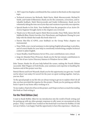 • .NET expert Joe Kaplan contributed the fine content in this book on this important
topic.
• Technical reviewers Joe Richards, Mark Parris, Mark Morowczynski, Michael B.
Smith, and Guido Grillenmeier, thank you for the comments, corrections, and in‐
valuable feedback. Mark Morowczynski and Guido Grillenmeier, thank you for
voluntarilytakingthetimeoutofyourdaysandvacationstoprovideyourexpertise.
• Special thanks to Eric Kotz. Your feedback from the perspective of an Active Di‐
rectory beginner brought clarity to the chapters you reviewed.
• Thank you to Microsoft experts Mark Morowczynski, Dean Wells, James McColl,
Siddharth Bhai, Dmitri Gavrilov, Eric Fleischman, and Stephanie Cheung for your
help with the details that made this book what it is!
• Darren Mar-Elia (C-GPO), your feedback on the Group Policy chapters was
instrumental.
• Dean Wells, your crucial assistance in decrypting English phraseology is priceless,
and of course thanks for your help in consistently transforming complex technical
content to plain English.
• Susan Bradley, Small Business Server Diva, your contributions were critical.
• Jorge de Almeida Pinto (Princess), thank you for the last-minute contributions to
our list of new Active Directory features in Windows Server 2008.
John Tanner, thanks for all your help behind the scenes, making the Fourth Edition
successful. Matt Wagner at Fresh Books, your assistance and expertise in handling the
business end of this project were key.
Patrick Sheren and Scott Weyandt, thank you for the opportunity you gave me. I would
not be where I am today if it weren’t for the years we spent working together. And yes,
you too, Kurt.
To the special people in my life who are always trying to get me to explain what I do all
day, you have provided the impetus for this project. Thank you for putting up with the
hours I spent in my home office working on it.
To my readers, I had a lot of fun on this project, and I hope you have as much fun reading
this book as I had writing it.
For the Third Edition (Joe)
I want to thank Robbie Allen for my introduction into the world of book writing and
for putting up with my often-grumpy responses to silly issues we encountered on this
project. Truly, I wouldn’t have worked on this book had it not been for Robbie; if I did
not say it before, I am happy I had the opportunity to have this experience—thank you.
Preface | xxi
 