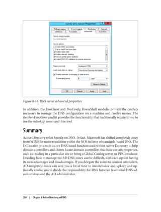 Figure 8-16. DNS server advanced properties
In addition, the DnsClient and DnsConfig PowerShell modules provide the cmdlets
necessary to manage the DNS configuration on a machine and resolve names. The
Resolve-DnsName cmdlet provides the functionality that traditionally required you to
use the nslookup command-line tool.
Summary
Active Directory relies heavily on DNS. In fact, Microsoft has shifted completely away
from WINS for name resolution within the NOS in favor of standards-based DNS. The
DC locator process is a core DNS-based function used within Active Directory to help
domain controllers and clients locate domain controllers that have certain properties,
such as residing in a particular site or being a Global Catalog server or PDC emulator.
Deciding how to manage the AD DNS zones can be difficult, with each option having
its own advantages and disadvantages. If you delegate the zones to domain controllers,
AD-integrated zones can save you a lot of time in maintenance and upkeep and op‐
tionally enable you to divide the responsibility for DNS between traditional DNS ad‐
ministrators and the AD administrator.
204 | Chapter 8: Active Directory and DNS
 