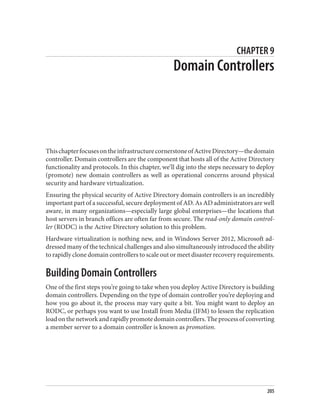 CHAPTER 9
Domain Controllers
ThischapterfocusesontheinfrastructurecornerstoneofActiveDirectory—thedomain
controller. Domain controllers are the component that hosts all of the Active Directory
functionality and protocols. In this chapter, we’ll dig into the steps necessary to deploy
(promote) new domain controllers as well as operational concerns around physical
security and hardware virtualization.
Ensuring the physical security of Active Directory domain controllers is an incredibly
important part of a successful, secure deployment of AD. As AD administrators are well
aware, in many organizations—especially large global enterprises—the locations that
host servers in branch offices are often far from secure. The read-only domain control‐
ler (RODC) is the Active Directory solution to this problem.
Hardware virtualization is nothing new, and in Windows Server 2012, Microsoft ad‐
dressed many of the technical challenges and also simultaneously introduced the ability
to rapidly clone domain controllers to scale out or meet disaster recovery requirements.
Building Domain Controllers
One of the first steps you’re going to take when you deploy Active Directory is building
domain controllers. Depending on the type of domain controller you’re deploying and
how you go about it, the process may vary quite a bit. You might want to deploy an
RODC, or perhaps you want to use Install from Media (IFM) to lessen the replication
loadonthenetworkandrapidlypromotedomaincontrollers.Theprocessofconverting
a member server to a domain controller is known as promotion.
205
 