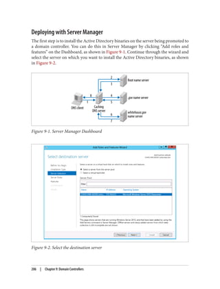 Deploying with Server Manager
The first step is to install the Active Directory binaries on the server being promoted to
a domain controller. You can do this in Server Manager by clicking “Add roles and
features” on the Dashboard, as shown in Figure 9-1. Continue through the wizard and
select the server on which you want to install the Active Directory binaries, as shown
in Figure 9-2.
Figure 9-1. Server Manager Dashboard
Figure 9-2. Select the destination server
206 | Chapter 9: Domain Controllers
 
