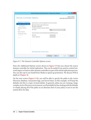 Figure 9-7. The Domain Controller Options screen
Next, the Additional Options screen shown in Figure 9-9 lets you choose the source
domain controller for initial replication. This can be useful if you need to control net‐
workimpactorloadonotherdomaincontrollersaspartoftheinitialreplicationprocess.
You can also opt to use Install from Media to speed up promotion. We discuss IFM in
depth in Chapter 18.
On the next screen (Figure 9-10), you will be able to specify the paths to the Active
Directory database, transaction logs, and Sysvol share. In this example, we’ll keep the
defaults, but this is a topic of much debate. In general, unless you are running a large,
complexActiveDirectoryenvironment,you’llprobablybefinestickingwiththedefaults
or simply placing all of the paths on an alternate drive if your policy is not to use the
system drive for data.
210 | Chapter 9: Domain Controllers
 