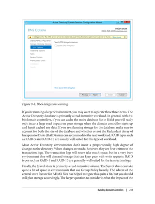 Figure 9-8. DNS delegation warning
If you’re running a larger environment, you may want to separate these three items. The
Active Directory database is primarily a read-intensive workload. In general, with 64-
bit domain controllers, if you can cache the entire database file in RAM you will really
only incur a large read impact on your storage when the domain controller starts up
and hasn’t cached any data. If you are planning storage for the database, make sure to
account for both the size of the database and whether or not the Redundant Array of
Inexpensive Disks (RAID) array can accommodate the read workload. RAID types such
as RAID-5 and RAID-10 are usually well suited for this type of workload.
Most Active Directory environments don’t incur a proportionally high degree of
changes to the directory. When changes are made, however, they are first written to the
transaction logs. The transaction logs will never take much space, but in a very busy
environment they will demand storage that can keep pace with write requests. RAID
types such as RAID-1 and RAID-10 are generally well suited for the transaction logs.
Finally, the Sysvol share is primarily a read-intensive volume. The Sysvol share can take
quite a bit of space in environments that use Group Policy heavily. The advent of the
central store feature for ADMX files has helped mitigate this quite a bit, but you should
still plan storage accordingly. The larger question to consider is what the impact of the
Building Domain Controllers | 211
 
