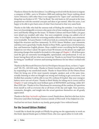 ThankstoAlistairforthefirstedition.Irecallbeinginvolvedwiththedecisiontomigrate
a company of 200k+ users to Windows 2000 and realizing that I knew nothing about
Active Directory (AD) other than it was supposed to be “super-cool” and fixed every‐
thing that was broken in NT. “The Cat Book,” the only book on AD around at the time,
prepared me with the essential concepts and ideas to get started. After five years, I am
happy to be able to give back some of what I have learned to that very same book.
Thanks to the folks who had the onerous task of finding the mistakes. I was lucky to
have very knowledgeable reviewers who spent a lot of time reading every word (old and
new) and bluntly telling me the issues. To Hunter Colman and Stuart Fuller: you guys
were afraid you wouldn’t add value. You were completely wrong; you added a lot of
value. To Lee Flight: thanks for reviewing another edition of this book; your comments
were invaluable. To Laura Hunter: I will never look at a comma the same way again; you
helped the structure and flow immensely. To Ulf B. Simon-Weidner: your comments
and ideas were a great help. Finally, thanks to Dean Wells, a great source of information,
fear, and humorous English phrases. Dean couldn’t review everything but he happily
helped me out when I asked. He spent at least 90 minutes on the phone one night just
discussing changes that needed to be made to a few pages of Chapter 5. All of these guys
(and the gal) are extremely knowledgeable, opinionated, and professional. It was an
honor having them tell me what was screwed up. Thanks to my friend Vern Rottmann
for being an “unofficial” reviewer and running interference for me when I worked with
him.
ThankstotheMicrosoftDirectoryServiceDevelopers:becauseofyou,wehavea“super-
cool” DS. P.S.: AD/AM rocks. Thanks to Dmitri Gavrilov for going above and beyond
by responding to my unsolicited emails. Thanks to Stuart Kwan (of the Ottawa Kwan
Clan) for being one of the most insanely energetic speakers and, at the same time,
actually listening to what we thought was wrong and working to get corrections. I am
thrilled that someday I will be able to run DCs without IE loaded. May your energizer
battery never run out of juice. Thanks to Brett Shirley for telling me to correct stuff in
Chapter 13 and writing the most brilliant parts of REPADMIN and being a killer JET
Blue (ESE) dev. Thanks to Eric Fleischman for answering all the random AD questions
from myself as well as everyone else at all hours of the day and night. Your answers,
comments, thoughts, and insight into the actual questions themselves are all greatly
appreciated.
Thanks to the http://activedir.org listserv crowd. Hands down, that list is the best Active
Directory (and often Exchange) resource outside of Microsoft. It has helped me a lot.
And last but not least, thanks to my family, great people I love without bound.
For the Second Edition (Robbie)
I would like to thank the people at O’Reilly for giving me the opportunity to work on
this book. Special thanks goes to Robert Denn, who was a great editor to work with.
xxii | Preface
 