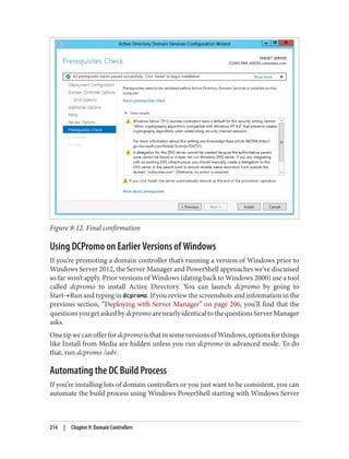 Figure 9-12. Final confirmation
Using DCPromo on Earlier Versions of Windows
If you’re promoting a domain controller that’s running a version of Windows prior to
Windows Server 2012, the Server Manager and PowerShell approaches we’ve discussed
so far won’t apply. Prior versions of Windows (dating back to Windows 2000) use a tool
called dcpromo to install Active Directory. You can launch dcpromo by going to
Start→Run and typing in dcpromo. If you review the screenshots and information in the
previous section, “Deploying with Server Manager” on page 206, you’ll find that the
questionsyougetaskedbydcpromoarenearlyidenticaltothequestionsServerManager
asks.
OnetipwecanofferfordcpromoisthatinsomeversionsofWindows,optionsforthings
like Install from Media are hidden unless you run dcpromo in advanced mode. To do
that, run dcpromo /adv.
Automating the DC Build Process
If you’re installing lots of domain controllers or you just want to be consistent, you can
automate the build process using Windows PowerShell starting with Windows Server
214 | Chapter 9: Domain Controllers
 