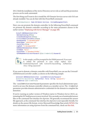 2012. Both the installation of the Active Directory server role as well and the promotion
process can be easily automated.
The first thing you’ll want to do is install the AD Domain Services server role if it’s not
already installed. You can do that with this PowerShell command:
Add-WindowsFeature -Name AD-Domain-Services -IncludeManagementTools
Next, you can promote the domain controller. In the following PowerShell command
we promote the domain controller according to the same parameters chosen in the
earlier section “Deploying with Server Manager” on page 206:
Install-ADDSDomainController `
-NoGlobalCatalog:$false `
-CreateDnsDelegation:$false `
-CriticalReplicationOnly:$false `
-DatabasePath "C:WindowsNTDS" `
-DomainName "cohovines.com" `
-InstallDns:$true `
-LogPath "C:WindowsNTDS" `
-NoRebootOnCompletion:$false `
-SiteName "Paris" `
-SysvolPath "C:WindowsSYSVOL"`
-SafeModeAdministratorPassword ((Get-Credential).Password)
In this sample, you’ll be prompted for the DSRM password. If you want
to embed the password in your script, replace (Get-
Credential).Password with ConvertTo-SecureString -AsPlainText
-Force -String “password”.
If you want to demote a domain controller with PowerShell, you can use the Uninstall-
ADDSDomainController cmdlet, as shown in the following sample:
Uninstall-ADDSDomainController -LocalAdministratorPassword `
(ConvertTo-SecureString -AsPlainText -Force -String "password") `
-Credential (Get-Credential)
The -LocalAdministratorPassword parameter specifies the local administrator pass‐
word to set once the domain controller reboots as a member server. The -Credential
parameter provides domain administrative credentials for the domain to complete the
demotion.
If you’re running an earlier version of Windows (prior to Windows Server 2012), au‐
tomatingtheDCbuildprocessismoreinvolved.Youcanmakeuseofunattendedanswer
files or the command-line interface for dcpromo. We generally recommend the answer
file approach, as the command-line interface for dcpromo is not especially friendly. For
details on the answer file format, review Microsoft Knowledge Base article 947034. For
more information on using dcpromo from the command line, check out this link.
Building Domain Controllers | 215
 