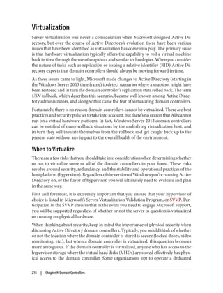Virtualization
Server virtualization was never a consideration when Microsoft designed Active Di‐
rectory, but over the course of Active Directory’s evolution there have been various
issues that have been identified as virtualization has come into play. The primary issue
is that hardware virtualization typically offers the capability to roll a virtual machine
back in time through the use of snapshots and similar technologies. When you consider
the nature of tasks such as replication or issuing a relative identifier (RID) Active Di‐
rectory expects that domain controllers should always be moving forward in time.
As these issues came to light, Microsoft made changes to Active Directory (starting in
the Windows Server 2003 time frame) to detect scenarios where a snapshot might have
been restored and in turn the domain controller’s replication state rolled back. The term
USN rollback, which describes this scenario, became well known among Active Direc‐
tory administrators, and along with it came the fear of virtualizing domain controllers.
Fortunately, there is no reason domain controllers cannot be virtualized. There are best
practices and security policies to take into account, but there’s no reason that AD cannot
run on a virtual hardware platform. In fact, Windows Server 2012 domain controllers
can be notified of many rollback situations by the underlying virtualization host, and
in turn they will insulate themselves from the rollback and get caught back up to the
present state without any impact to the overall health of the environment.
When to Virtualize
There are a few risks that you should take into consideration when determining whether
or not to virtualize some or all of the domain controllers in your forest. These risks
revolve around security, redundancy, and the stability and operational practices of the
host platform (hypervisor). Regardless of the version of Windows you’re running Active
Directory on, or the flavor of hypervisor, you will ultimately need to evaluate and plan
in the same way.
First and foremost, it is extremely important that you ensure that your hypervisor of
choice is listed in Microsoft’s Server Virtualization Validation Program, or SVVP. Par‐
ticipation in the SVVP ensures that in the event you need to engage Microsoft support,
you will be supported regardless of whether or not the server in question is virtualized
or running on physical hardware.
When thinking about security, keep in mind the importance of physical security when
discussing Active Directory domain controllers. Typically, you would think of whether
or not the location where the domain controller is stored is secure (locked doors, video
monitoring, etc.), but when a domain controller is virtualized, this question becomes
more ambiguous. If the domain controller is virtualized, anyone who has access to the
hypervisor storage where the virtual hard disks (VHDs) are stored effectively has phys‐
ical access to the domain controller. Some organizations opt to operate a dedicated
216 | Chapter 9: Domain Controllers
 