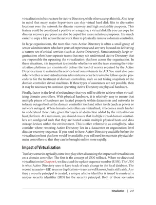 virtualizationinfrastructureforActiveDirectory,whileothersacceptthisrisk.Alsokeep
in mind that many major hypervisors can ship virtual hard disk files to alternative
locations over the network for disaster recovery and high availability purposes. This
feature could be considered a positive or a negative; a virtual disk file you can copy for
disaster recovery purposes can also be copied for more nefarious purposes. It is much
easier to copy a file across the network than to physically remove a domain controller.
In large organizations, the team that runs Active Directory is often a small group of
senior administrators who have years of experience and are very focused on delivering
a narrow set of critical services (such as Active Directory). Simultaneously, large or‐
ganizations often have separate teams that may not understand Active Directory that
are responsible for operating the virtualization platform across the organization. In
these situations, it is important to consider whether or not the team running the virtu‐
alization platform can consistently deliver the level of service required by the Active
Directory team to maintain the service-level commitments for AD. You must also con‐
sider whether or not virtualization administrators can be trusted to follow special pro‐
cedures for the treatment of domain controllers, such as not taking snapshots of the
domain controller virtual machines. If these types of assurances are not possible, then
it may be necessary to continue operating Active Directory on physical hardware.
Finally, factor in the level of redundancy that you will be able to achieve when virtual‐
izing domain controllers. With physical hardware, it is relatively easy to ensure that
multiple pieces of hardware are located properly within datacenters and networks to
tolerate outages both at the domain controller level and other levels (such as power or
network outages). When domain controllers are virtualized, it becomes much harder
to understand these risks, given the layers of abstraction added by the virtualization
host platform. At a minimum, you should ensure that multiple virtual domain control‐
lers are configured such that they are hosted across multiple physical hosts and data
storage devices within the environment. This is often referred to as antiaffinity. Also
consider where restoring Active Directory lies in a datacenter or organization-level
disaster recovery sequence. If you need to have Active Directory available before the
virtualization host platform would be available, you will need to maintain physical do‐
main controllers so that they can be brought online more rapidly.
Impact of Virtualization
Twokeyscenariostypicallycomeintoplaywhendiscussingtheimpactsofvirtualization
on a domain controller. The first is the concept of USN rollback. When we discussed
virtualization in Chapter 6, we discussed the update sequence number (USN). The USN
is what Active Directory uses to keep track of each change to the local database. The
second scenario—RID reuse or duplication—is not as well known, but is still a risk. Any
time a security principal is created, a unique relative identifier is issued to construct a
unique security identifier (SID) for the security principal. Both of these scenarios
Virtualization | 217
 