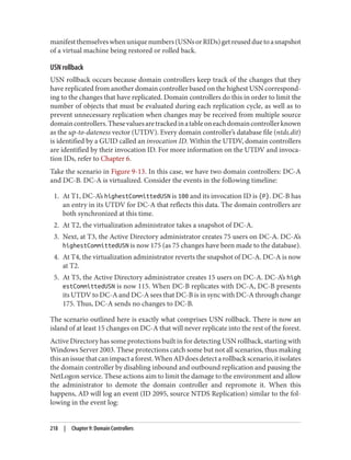 manifestthemselveswhenuniquenumbers(USNsorRIDs)getreusedduetoasnapshot
of a virtual machine being restored or rolled back.
USN rollback
USN rollback occurs because domain controllers keep track of the changes that they
have replicated from another domain controller based on the highest USN correspond‐
ing to the changes that have replicated. Domain controllers do this in order to limit the
number of objects that must be evaluated during each replication cycle, as well as to
prevent unnecessary replication when changes may be received from multiple source
domaincontrollers.Thesevaluesaretrackedinatableoneachdomaincontrollerknown
as the up-to-dateness vector (UTDV). Every domain controller’s database file (ntds.dit)
is identified by a GUID called an invocation ID. Within the UTDV, domain controllers
are identified by their invocation ID. For more information on the UTDV and invoca‐
tion IDs, refer to Chapter 6.
Take the scenario in Figure 9-13. In this case, we have two domain controllers: DC-A
and DC-B. DC-A is virtualized. Consider the events in the following timeline:
1. At T1, DC-A’s highestCommittedUSN is 100 and its invocation ID is {P}. DC-B has
an entry in its UTDV for DC-A that reflects this data. The domain controllers are
both synchronized at this time.
2. At T2, the virtualization administrator takes a snapshot of DC-A.
3. Next, at T3, the Active Directory administrator creates 75 users on DC-A. DC-A’s
highestCommittedUSN is now 175 (as 75 changes have been made to the database).
4. At T4, the virtualization administrator reverts the snapshot of DC-A. DC-A is now
at T2.
5. At T5, the Active Directory administrator creates 15 users on DC-A. DC-A’s high
estCommittedUSN is now 115. When DC-B replicates with DC-A, DC-B presents
its UTDV to DC-A and DC-A sees that DC-B is in sync with DC-A through change
175. Thus, DC-A sends no changes to DC-B.
The scenario outlined here is exactly what comprises USN rollback. There is now an
island of at least 15 changes on DC-A that will never replicate into the rest of the forest.
Active Directory has some protections built in for detecting USN rollback, starting with
Windows Server 2003. These protections catch some but not all scenarios, thus making
thisanissuethatcanimpactaforest.WhenADdoesdetectarollbackscenario,itisolates
the domain controller by disabling inbound and outbound replication and pausing the
NetLogon service. These actions aim to limit the damage to the environment and allow
the administrator to demote the domain controller and repromote it. When this
happens, AD will log an event (ID 2095, source NTDS Replication) similar to the fol‐
lowing in the event log:
218 | Chapter 9: Domain Controllers
 