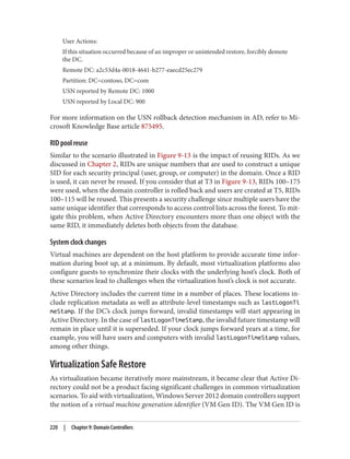 User Actions:
If this situation occurred because of an improper or unintended restore, forcibly demote
the DC.
Remote DC: a2c53d4a-0018-4641-b277-eaecd25ec279
Partition: DC=contoso, DC=com
USN reported by Remote DC: 1000
USN reported by Local DC: 900
For more information on the USN rollback detection mechanism in AD, refer to Mi‐
crosoft Knowledge Base article 875495.
RID pool reuse
Similar to the scenario illustrated in Figure 9-13 is the impact of reusing RIDs. As we
discussed in Chapter 2, RIDs are unique numbers that are used to construct a unique
SID for each security principal (user, group, or computer) in the domain. Once a RID
is used, it can never be reused. If you consider that at T3 in Figure 9-13, RIDs 100–175
were used, when the domain controller is rolled back and users are created at T5, RIDs
100–115 will be reused. This presents a security challenge since multiple users have the
same unique identifier that corresponds to access control lists across the forest. To mit‐
igate this problem, when Active Directory encounters more than one object with the
same RID, it immediately deletes both objects from the database.
System clock changes
Virtual machines are dependent on the host platform to provide accurate time infor‐
mation during boot up, at a minimum. By default, most virtualization platforms also
configure guests to synchronize their clocks with the underlying host’s clock. Both of
these scenarios lead to challenges when the virtualization host’s clock is not accurate.
Active Directory includes the current time in a number of places. These locations in‐
clude replication metadata as well as attribute-level timestamps such as lastLogonTi
meStamp. If the DC’s clock jumps forward, invalid timestamps will start appearing in
Active Directory. In the case of lastLogonTimeStamp, the invalid future timestamp will
remain in place until it is superseded. If your clock jumps forward years at a time, for
example, you will have users and computers with invalid lastLogonTimeStamp values,
among other things.
Virtualization Safe Restore
As virtualization became iteratively more mainstream, it became clear that Active Di‐
rectory could not be a product facing significant challenges in common virtualization
scenarios. To aid with virtualization, Windows Server 2012 domain controllers support
the notion of a virtual machine generation identifier (VM Gen ID). The VM Gen ID is
220 | Chapter 9: Domain Controllers
 